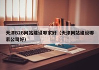 天津B2B网站建设哪家好（天津网站建设哪家公司好）