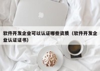 软件开发企业可以认证哪些资质（软件开发企业认证证书）